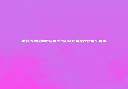 商丘市鼻综合肋软骨手术价格行情及医院医生推荐