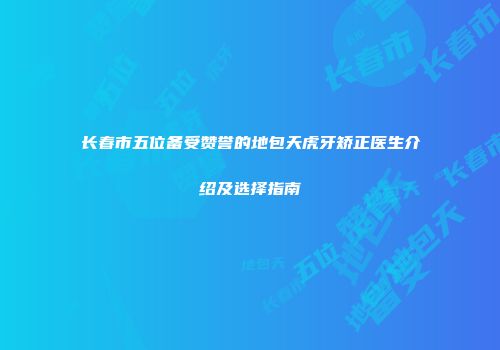 长春市五位备受赞誉的地包天虎牙矫正医生介绍及选择指南