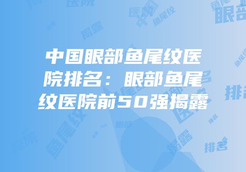 中国眼部鱼尾纹医院排名：眼部鱼尾纹医院前50强揭露