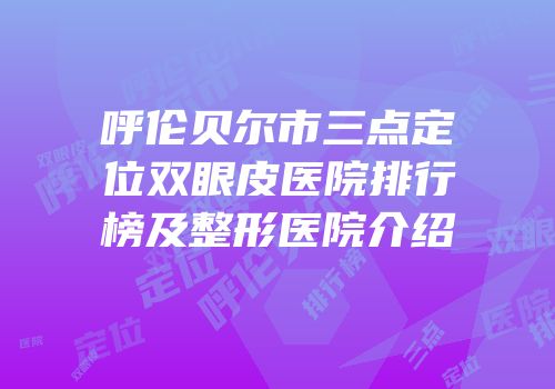 呼伦贝尔市三点定位双眼皮医院排行榜及整形医院介绍