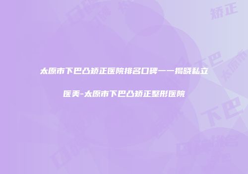 太原市下巴凸矫正医院排名口碑一一揭晓私立医美-太原市下巴凸矫正整形医院