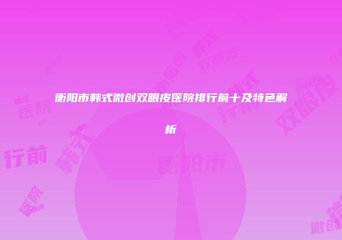衡阳市韩式微创双眼皮医院排行前十及特色解析