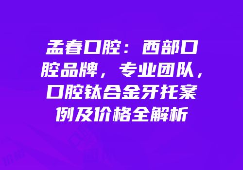 孟春口腔：西部口腔品牌，专业团队，口腔钛合金牙托案例及价格全解析
