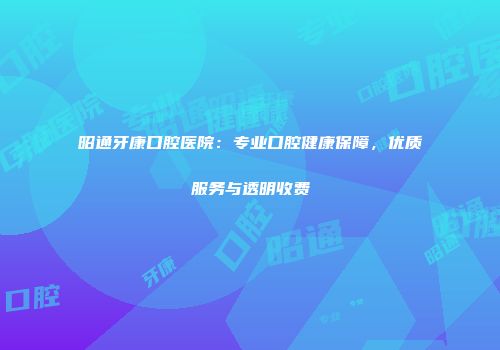 昭通牙康口腔医院：专业口腔健康保障，优质服务与透明收费