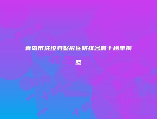 青岛市洗纹身整形医院排名前十榜单揭晓