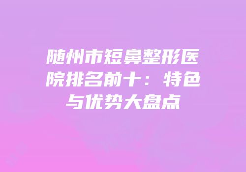 随州市短鼻整形医院排名前十：特色与优势大盘点