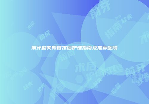 前牙缺失修复术后护理指南及推荐医院
