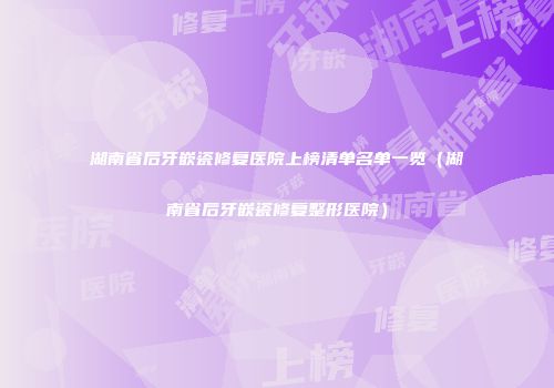 湖南省后牙嵌瓷修复医院上榜清单名单一览（湖南省后牙嵌瓷修复整形医院）