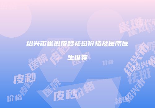 绍兴市雀斑皮秒祛斑价格及医院医生推荐