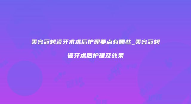 美容冠烤瓷牙术术后护理要点有哪些_美容冠烤瓷牙术后护理及效果