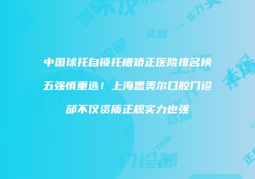 中国球托自锁托槽矫正医院排名榜五强慎重选！上海思美尔口腔门诊部不仅资质正规实力也强