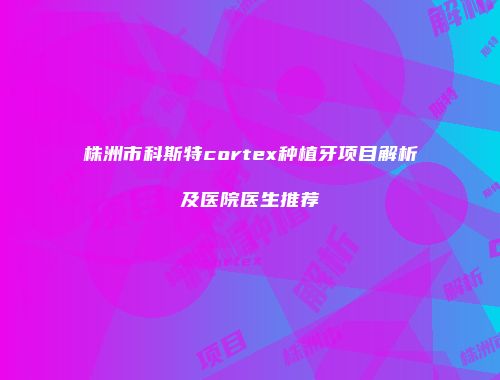 株洲市科斯特cortex种植牙项目解析及医院医生推荐
