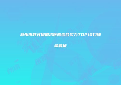 滁州市韩式提眉术医院综合实力TOP10口碑榜解析