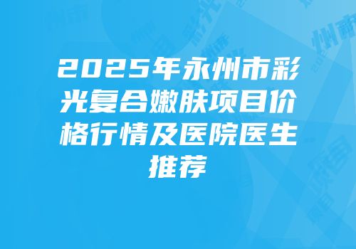 2025年永州市彩光复合嫩肤项目价格行情及医院医生推荐
