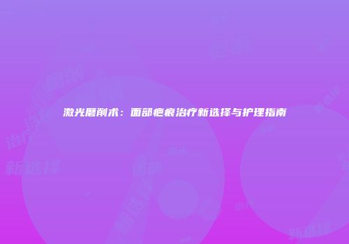 激光磨削术：面部疤痕治疗新选择与护理指南