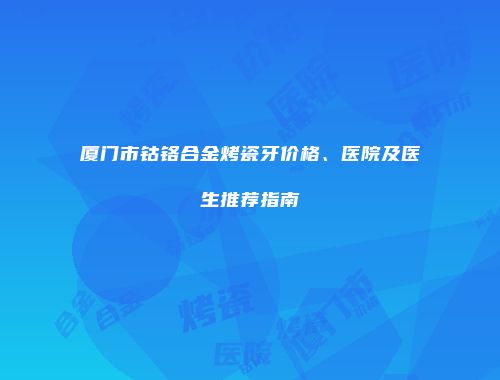 厦门市钴铬合金烤瓷牙价格、医院及医生推荐指南