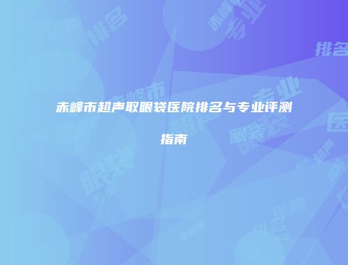赤峰市超声取眼袋医院排名与专业评测指南