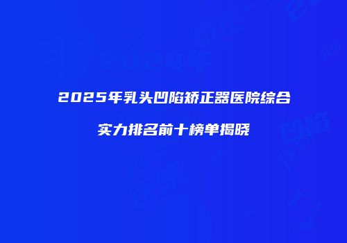 2025年乳头凹陷矫正器医院综合实力排名前十榜单揭晓