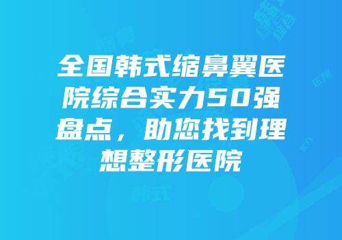 全国韩式缩鼻翼医院综合实力50强盘点，助您找到理想整形医院