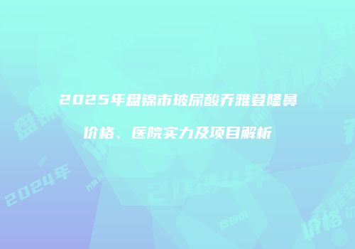 2025年盘锦市玻尿酸乔雅登隆鼻价格、医院实力及项目解析