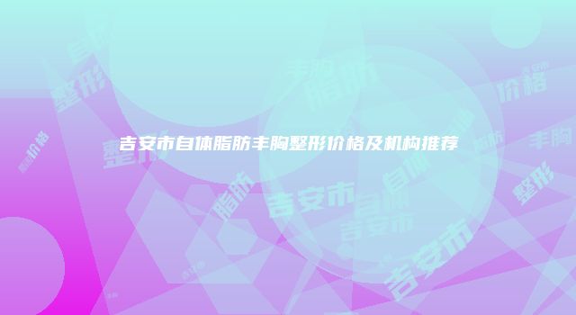 吉安市自体脂肪丰胸整形价格及机构推荐