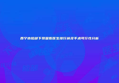 西宁市脸部下颚吸脂医生排行榜及手术可行性分析