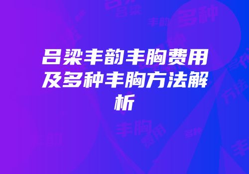 吕梁丰韵丰胸费用及多种丰胸方法解析