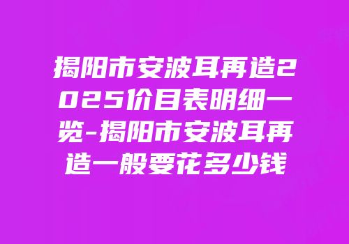揭阳市安波耳再造2025价目表明细一览-揭阳市安波耳再造一般要花多少钱