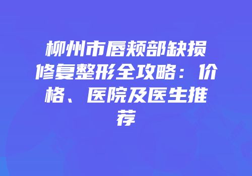 柳州市唇颊部缺损修复整形全攻略：价格、医院及医生推荐