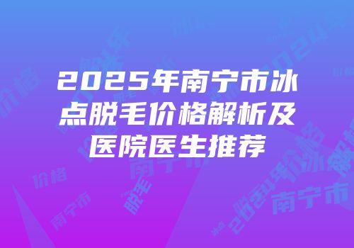 2025年南宁市冰点脱毛价格解析及医院医生推荐