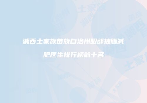 湘西土家族苗族自治州眼部抽脂减肥医生排行榜前十名
