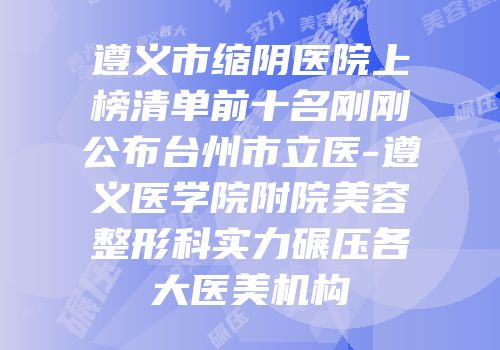 遵义市缩阴医院上榜清单前十名刚刚公布台州市立医-遵义医学院附院美容整形科实力碾压各大医美机构