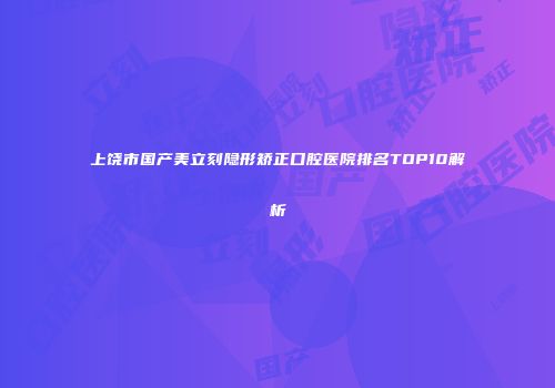 上饶市国产美立刻隐形矫正口腔医院排名TOP10解析