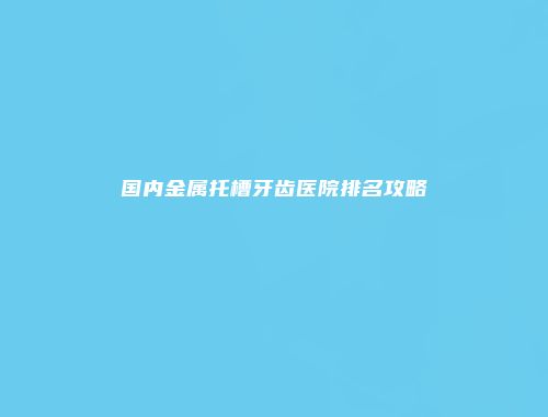 国内金属托槽牙齿医院排名攻略