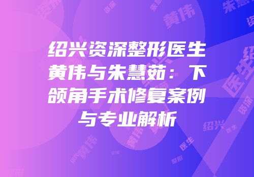 绍兴资深整形医生黄伟与朱慧茹：下颌角手术修复案例与专业解析