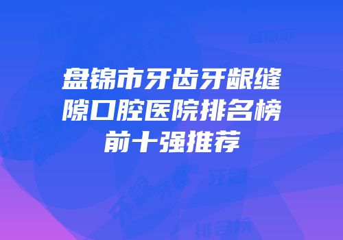 盘锦市牙齿牙龈缝隙口腔医院排名榜前十强推荐