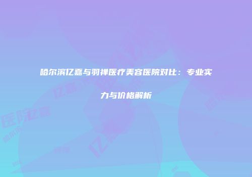 哈尔滨亿嘉与羽禅医疗美容医院对比：专业实力与价格解析