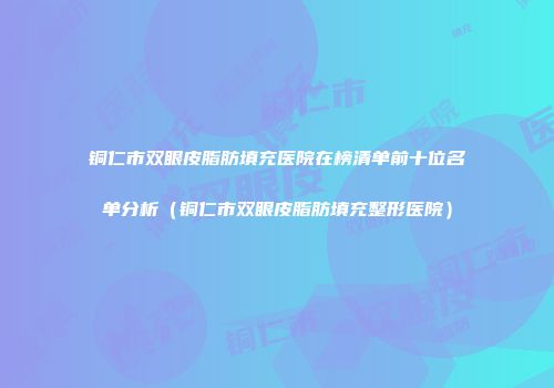 铜仁市双眼皮脂肪填充医院在榜清单前十位名单分析（铜仁市双眼皮脂肪填充整形医院）