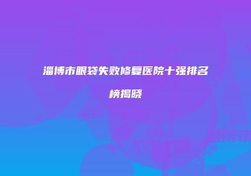 淄博市眼袋失败修复医院十强排名榜揭晓