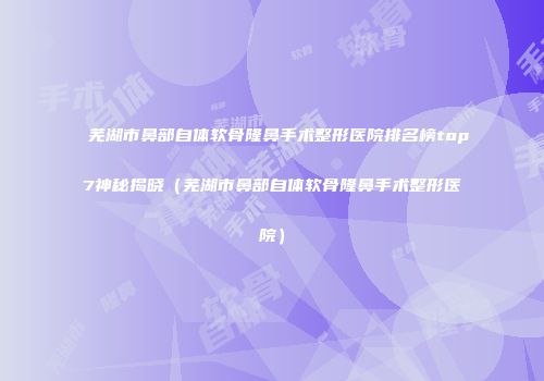 芜湖市鼻部自体软骨隆鼻手术整形医院排名榜top7神秘揭晓（芜湖市鼻部自体软骨隆鼻手术整形医院）