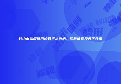 鞍山市偏颌畸形修复手术价格、医院推荐及名医介绍
