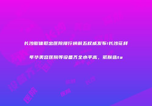 长沙膨体取出医院排行榜前五权威发布!长沙花样年华美容医院等设备齐全水平高，紧肤选ta