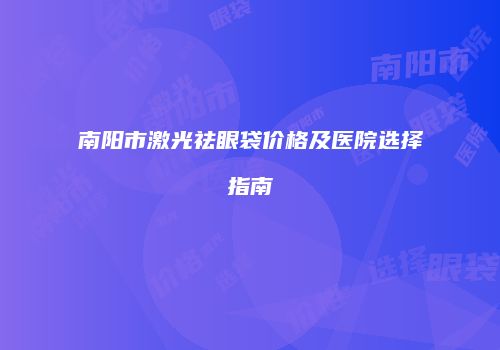 南阳市激光祛眼袋价格及医院选择指南