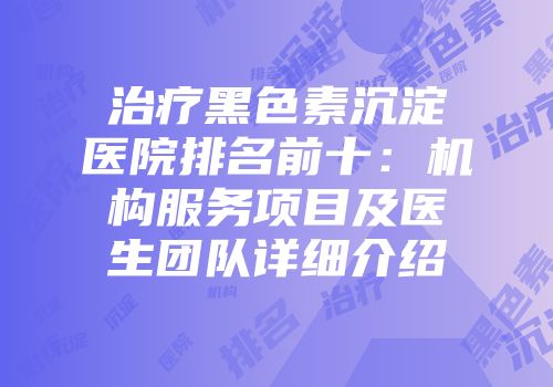 治疗黑色素沉淀医院排名前十：机构服务项目及医生团队详细介绍