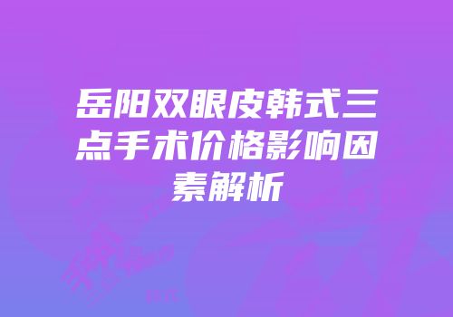 岳阳双眼皮韩式三点手术价格影响因素解析