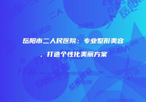 岳阳市二人民医院：专业整形美容，打造个性化美丽方案