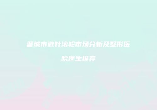 晋城市微针滚轮市场分析及整形医院医生推荐