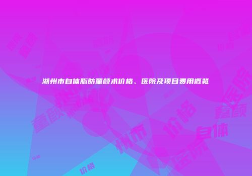 湖州市自体脂肪童颜术价格、医院及项目费用概览