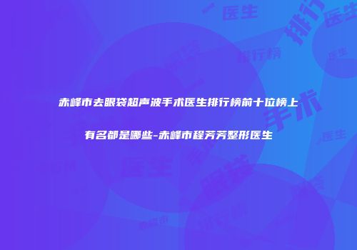 赤峰市去眼袋超声波手术医生排行榜前十位榜上有名都是哪些-赤峰市程芳芳整形医生