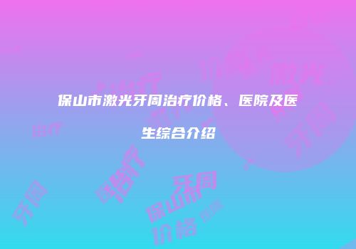 保山市激光牙周治疗价格、医院及医生综合介绍